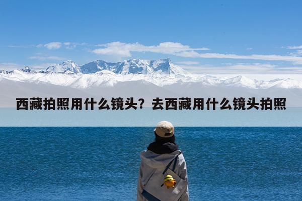 西藏拍照用什么镜头?去西藏用什么镜头拍照