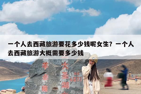 一个人去西藏旅游要花多少钱呢女生?一个人去西藏旅游大概需要多少钱