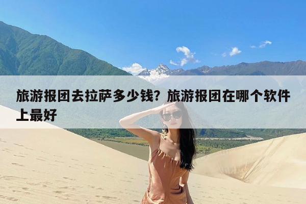 旅游报团去拉萨多少钱?旅游报团在哪个软件上最好