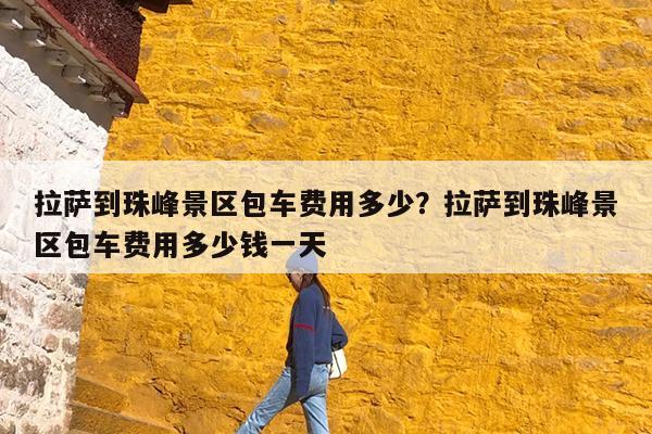 拉萨到珠峰景区包车费用多少?拉萨到珠峰景区包车费用多少钱一天