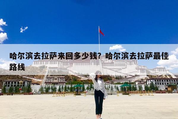 哈尔滨去拉萨来回多少钱?哈尔滨去拉萨最佳路线