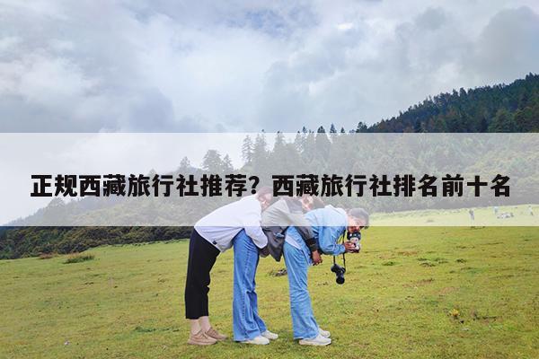 正规西藏旅行社推荐?西藏旅行社排名前十名