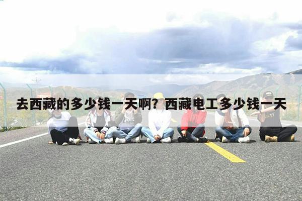 去西藏的多少钱一天啊?西藏电工多少钱一天
