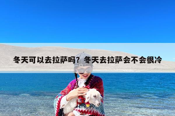 冬天可以去拉萨吗?冬天去拉萨会不会很冷