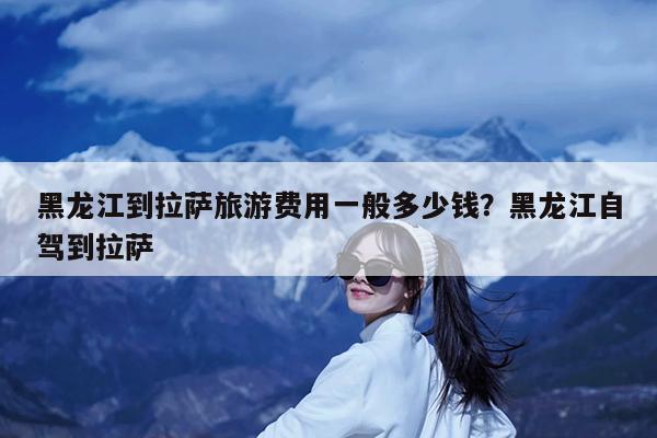 黑龙江到拉萨旅游费用一般多少钱?黑龙江自驾到拉萨