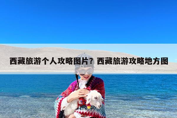 西藏旅游个人攻略图片?西藏旅游攻略地方图