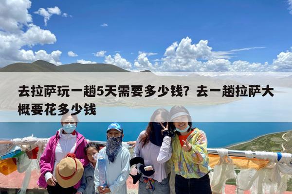 去拉萨玩一趟5天需要多少钱?去一趟拉萨大概要花多少钱