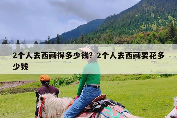 2个人去西藏得多少钱?2个人去西藏要花多少钱
