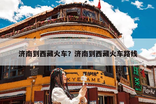 济南到西藏火车?济南到西藏火车路线
