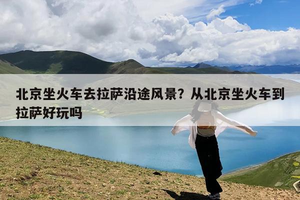 北京坐火车去拉萨沿途风景?从北京坐火车到拉萨好玩吗