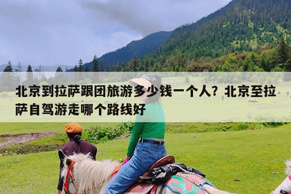 北京到拉萨跟团旅游多少钱一个人?北京至拉萨自驾游走哪个路线好