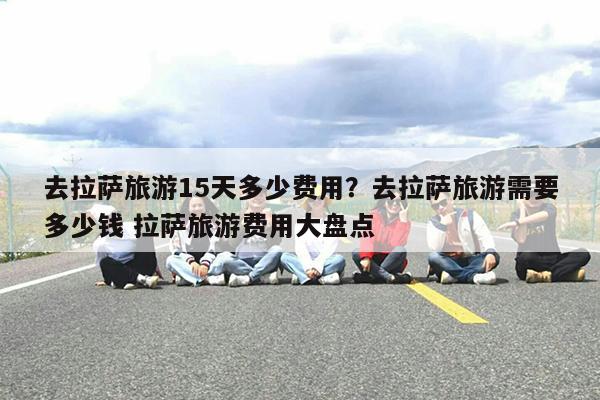 去拉萨旅游15天多少费用?去拉萨旅游需要多少钱 拉萨旅游费用大盘点