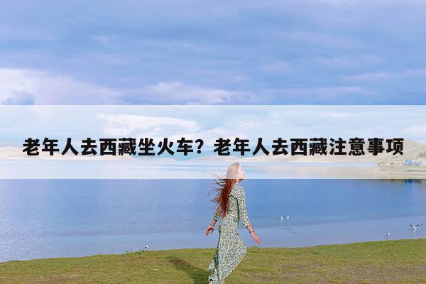 老年人去西藏坐火车?老年人去西藏注意事项