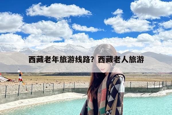西藏老年旅游线路?西藏老人旅游